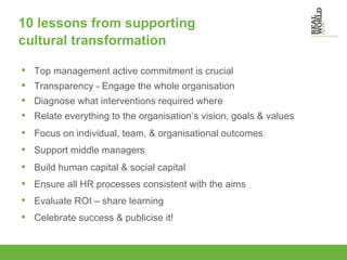 10 lessons from supporting  cultural transformation Top management active commitment is crucial Transparency - Engage the whole organisation Diagnose what interventions required where Relate everything to the organisation’s vision, goals & values Focus on individual, team, & organisational outcomes Support middle managers  Build human capital & social capital Ensure all HR processes consistent with the aims Evaluate ROI – share learning Celebrate success & publicise it! 