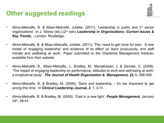 Other suggested readings Alimo-Metcalfe, B. & Alban-Metcalfe, Juliette. (2011). 'Leadership in public and 3 rd  sector organisations'. In J. Storey (ed.).(2 nd  edn)  Leadership in Organisations: Current Issues & Key Trends,   . London: Routledge.  Alimo-Metcalfe, B. & Alban-Metcalfe, Juliette. (2011). ' The ‘need to get more for less’:  A new model of ‘engaging leadership’ and evidence of its effect on team productivity, and staff morale and wellbeing at work’. Paper submitted to the Chartered Management Institute; available from their website. Alimo-Metcalfe, B., Alban-Metcalfe, J., Bradley, M., Mariathasan , J. &  Samele, C.  (2008).  ‘The impact of engaging leadership on performance, attitudes to work and well-being at work: a longitudinal study’.  The Journal of Health Organization &  Management, 22,   6 ,  586-598. Alimo-Metcalfe, B. & Bradley, M. (2009). ‘Darzi and leadership – it’s too important to get wrong this time’. In  Clinical Leadership Journal, 2 , 1, 3-11. Alimo-Metcalfe, B. & Bradley, M. (2008). ‘Cast in a new light’.  People Management,  January 24 th , 38-41. 