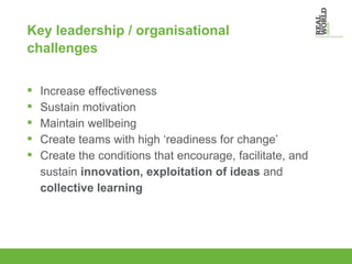 Key leadership / organisational challenges Increase effectiveness Sustain motivation Maintain wellbeing Create teams with high ‘readiness for change’ Create the conditions that encourage, facilitate, and sustain  innovation, exploitation of ideas  and  collective learning 
