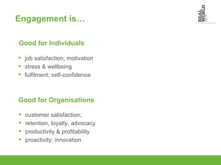 Engagement is… Engagement job satisfaction; motivation  stress & wellbeing fulfilment; self-confidence customer satisfaction;  retention, loyalty, advocacy productivity & profitability proactivity; innovation Good for Individuals Good for Organisations 