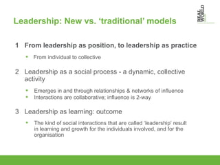 Leadership: New vs. ‘traditional’ models   1  From leadership as position, to leadership as practice 2  Leadership as a social process - a dynamic, collective  activity 3  Leadership as learning: outcome From individual to collective Emerges in and through relationships & networks of influence  Interactions are collaborative; influence is 2-way The kind of social interactions that are called ‘leadership’ result in learning and growth for the individuals involved, and for the organisation 