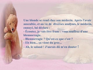 Une blonde se rend chez son médecin. Après l'avoir auscultée, et au vu de  diverses analyses, le médecin, ennuyé, lui déclare :  - Écoutez, je vais être franc : vous souffrez d'une blennorragie.  - Blennorragie ? Qu'est-ce que c'est ?  - Eh bien... ça vient du grec...  - Ah, le salaud ! J'aurais dû m'en douter  !  