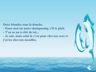 Deux blondes sous la douche. - Passe moi un autre shampooing, s'il te plaît. - T'en as un à côté de toi... - Je sais, mais celui là c'est pour cheveux secs et j'ai les cheveux   mouillés. 