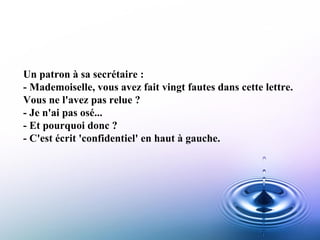 Un patron à sa secrétaire :  - Mademoiselle, vous avez fait vingt fautes dans cette lettre.  Vous ne l'avez pas relue ?  - Je n'ai pas osé...  - Et pourquoi donc ?  - C'est écrit 'confidentiel' en haut à gauche.   