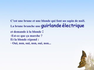 C'est une brune et une blonde qui font un sapin de noël.   La brune branche une  guirlande   électrique  et demande à la blonde  :   Est-ce que ça marche ?  Et la blonde répond :  Oui, non, oui, non, oui, non...   