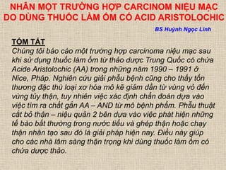 NHÂN MỘT TRƯỜNG HỢP CARCINOM NIỆU MẠC
DO DÙNG THUỐC LÀM ỐM CÓ ACID ARISTOLOCHIC
TÓM TẮT
Chúng tôi báo cáo một trường hợp carcinoma niệu mạc sau
khi sử dụng thuốc làm ốm từ thảo dược Trung Quốc có chứa
Acide Aristolochic (AA) trong những năm 1990 – 1991 ở
Nice, Pháp. Nghiên cứu giải phẫu bệnh cũng cho thấy tổn
thương đặc thù loại xơ hóa mô kẽ giảm dần từ vùng vỏ đến
vùng tủy thận, tuy nhiên việc xác định chẩn đoán dựa vào
việc tìm ra chất gắn AA – AND từ mô bệnh phẩm. Phẫu thuật
cắt bỏ thận – niệu quản 2 bên dựa vào việc phát hiện những
tế bào bất thường trong nước tiểu và ghép thận hoặc chạy
thận nhân tạo sau đó là giải pháp hiện nay. Điều này giúp
cho các nhà lâm sàng thận trọng khi dùng thuốc làm ốm có
chứa dược thảo.
BS Huỳnh Ngọc Linh
 