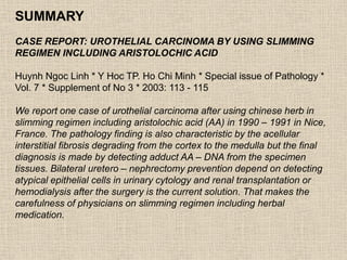 SUMMARY
CASE REPORT: UROTHELIAL CARCINOMA BY USING SLIMMING
REGIMEN INCLUDING ARISTOLOCHIC ACID
Huynh Ngoc Linh * Y Hoc TP. Ho Chi Minh * Special issue of Pathology *
Vol. 7 * Supplement of No 3 * 2003: 113 - 115
We report one case of urothelial carcinoma after using chinese herb in
slimming regimen including aristolochic acid (AA) in 1990 – 1991 in Nice,
France. The pathology finding is also characteristic by the acellular
interstitial fibrosis degrading from the cortex to the medulla but the final
diagnosis is made by detecting adduct AA – DNA from the specimen
tissues. Bilateral uretero – nephrectomy prevention depend on detecting
atypical epithelial cells in urinary cytology and renal transplantation or
hemodialysis after the surgery is the current solution. That makes the
carefulness of physicians on slimming regimen including herbal
medication.
 