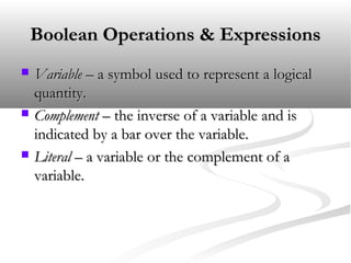 Boolean Operations & ExpressionsBoolean Operations & Expressions
 VariableVariable – a symbol used to represent a logical– a symbol used to represent a logical
quantity.quantity.
 ComplementComplement – the inverse of a variable and is– the inverse of a variable and is
indicated by a bar over the variable.indicated by a bar over the variable.
 LiteralLiteral – a variable or the complement of a– a variable or the complement of a
variable.variable.
 