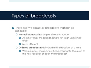 Types of broadcasts
¤ There are two classes of broadcasts that can be
received:
¤ Normal broadcasts: completely asynchronous
¤ All receivers of the broadcast are run in an undefined
order
¤ More efficient
¤ Ordered broadcasts: delivered to one receiver at a time
¤ When a receiver executes, it can propagate the result to
the next receiver or abort the broadcast
10
 