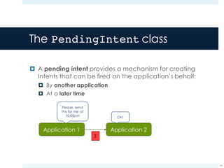 The PendingIntent class
¤ A pending intent provides a mechanism for creating
Intents that can be fired on the application’s behalf:
¤ By another application
¤ At a later time
14
I
 