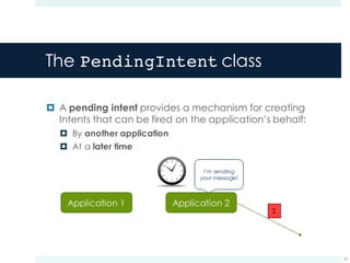 The PendingIntent class
¤ A pending intent provides a mechanism for creating
Intents that can be fired on the application’s behalf:
¤ By another application
¤ At a later time
15
I
 