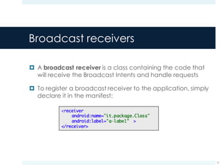 Broadcast receivers
¤ A broadcast receiver is a class containing the code that
will receive the Broadcast Intents and handle requests
¤ To register a broadcast receiver to the application, simply
declare it in the manifest:
21
 
