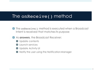 The onReceive() method
¤ The onReceive() method is executed when a Broadcast
Intent is received that matches its purpose
¤ As answers, the Broadcast Receiver:
¤ Update contents
¤ Launch services
¤ Update Activity UI
¤ Notify the user using the Notification Manager
23
 