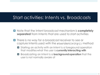 Start activities: Intents vs. Broadcasts
¤ Note that the Intent broadcast mechanism is completely
separated from Intents that are used to start activities
¤ There is no way for a broadcast receiver to see or
capture Intents used with the startActivity() method
¤ Starting an activity with an Intent is a foreground operation
that modifies what the user is currently interacting with
¤ Broadcasting an Intent is a background operation that the
user is not normally aware of
24
 