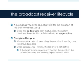 The broadcast receiver lifecycle
¤ A broadcast receiver object is valid for the duration of
the call to onReceive()
¤ Once the code returns from this function, the system
considers the object to be finished and no longer active
¤ Complete lifecycle
¤ When onReceive() is executing, the receiver is running as a
foreground process
¤ Once onReceive() returns, the receiver is not active
¤ If the hosting process was only hosting the receiver, the
system considers it as an empty process and kills it
25
 