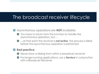 The broadcast receiver lifecycle
¤ Asynchronous operations are NOT available:
¤ You have to return from the function to handle the
asynchronous operation, but…
¤ …at that point the receiver is not active: the process is killed
before the asynchronous operation is performed
¤ Best practice:
¤ Never show a dialog from within a broadcast receiver
¤ For longer-running applications: use a Service in conjunction
with a Broadcast Receiver
26
 