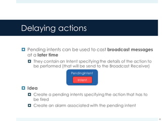 Delaying actions
¤ Pending intents can be used to cast broadcast messages
at a later time
¤ They contain an Intent specifying the details of the action to
be performed (that will be send to the Broadcast Receiver)
¤ Idea
¤ Create a pending intents specifying the action that has to
be fired
¤ Create an alarm associated with the pending intent
28
 