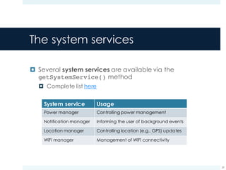 The system services
¤ Several system services are available via the
getSystemService() method
¤ Complete list here
29
System service Usage
Power manager Controlling power management
Notification manager Informing the user of background events
Location manager Controlling location (e.g., GPS) updates
WiFi manager Management of WiFi connectivity
 