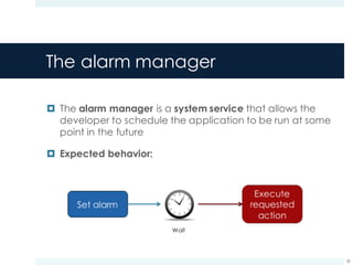 The alarm manager
¤ The alarm manager is a system service that allows the
developer to schedule the application to be run at some
point in the future
¤ Expected behavior:
30
Wait
 