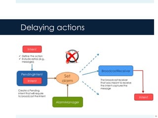 Delaying actions
38
ü Define the action
ü Include extras (e.g.,
messages)
Create a Pending
intent that will require
to broadcast the Intent
The broadcast receiver
that was meant to receive
the intent captures the
message
 
