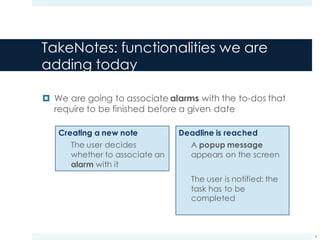 TakeNotes: functionalities we are
adding today
¤ We are going to associate alarms with the to-dos that
require to be finished before a given date
4
Creating a new note
The user decides
whether to associate an
alarm with it
Deadline is reached
A popup message
appears on the screen
The user is notified: the
task has to be
completed
 