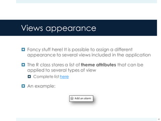 Views appearance
¤ Fancy stuff here! It is possible to assign a different
appearance to several views included in the application
¤ The R class stores a list of theme attributes that can be
applied to several types of view
¤ Complete list here
¤ An example:
40
 