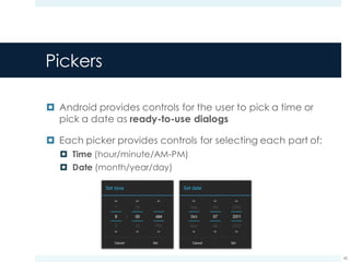 Pickers
¤ Android provides controls for the user to pick a time or
pick a date as ready-to-use dialogs
¤ Each picker provides controls for selecting each part of:
¤ Time (hour/minute/AM-PM)
¤ Date (month/year/day)
42
 