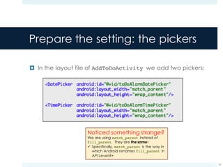 Prepare the setting: the pickers
¤ In the layout file of AddToDoActivity we add two pickers:
47
Noticed something strange?
We are using match_parent instead of
fill_parent. They are the same!
ü Specifically, match_parent is the way in
which Android renames fill_parent in
API Level 8+
 