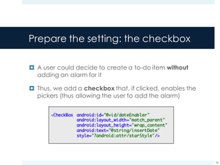 Prepare the setting: the checkbox
¤ A user could decide to create a to-do item without
adding an alarm for it
¤ Thus, we add a checkbox that, if clicked, enables the
pickers (thus allowing the user to add the alarm)
48
 