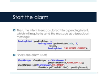 Start the alarm
¤ Then, the intent is encapsulated into a pending intent,
which will require to send the message as a broadcast
message:
¤ Finally, the alarm is set:
56
 