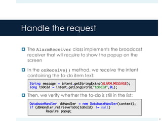 Handle the request
¤ The AlarmReceiver class implements the broadcast
receiver that will require to show the popup on the
screen
¤ In the onReceive() method, we receive the intent
containing the to-do item text:
¤ Then, we verify whether the to-do is still in the list:
57
 