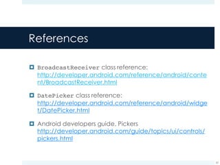 References
¤ BroadcastReceiver class reference:
http://developer.android.com/reference/android/conte
nt/BroadcastReceiver.html
¤ DatePicker class reference:
http://developer.android.com/reference/android/widge
t/DatePicker.html
¤ Android developers guide, Pickers
http://developer.android.com/guide/topics/ui/controls/
pickers.html
62
 