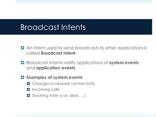 Broadcast Intents
¤ An intent used to send broadcasts to other applications is
called Broadcast Intent
¤ Broadcast Intents notify applications of system events
and application events
¤ Examples of system events
¤ Changes in network connectivity
¤ Incoming calls
¤ Docking state (car, desk, …)
9
 