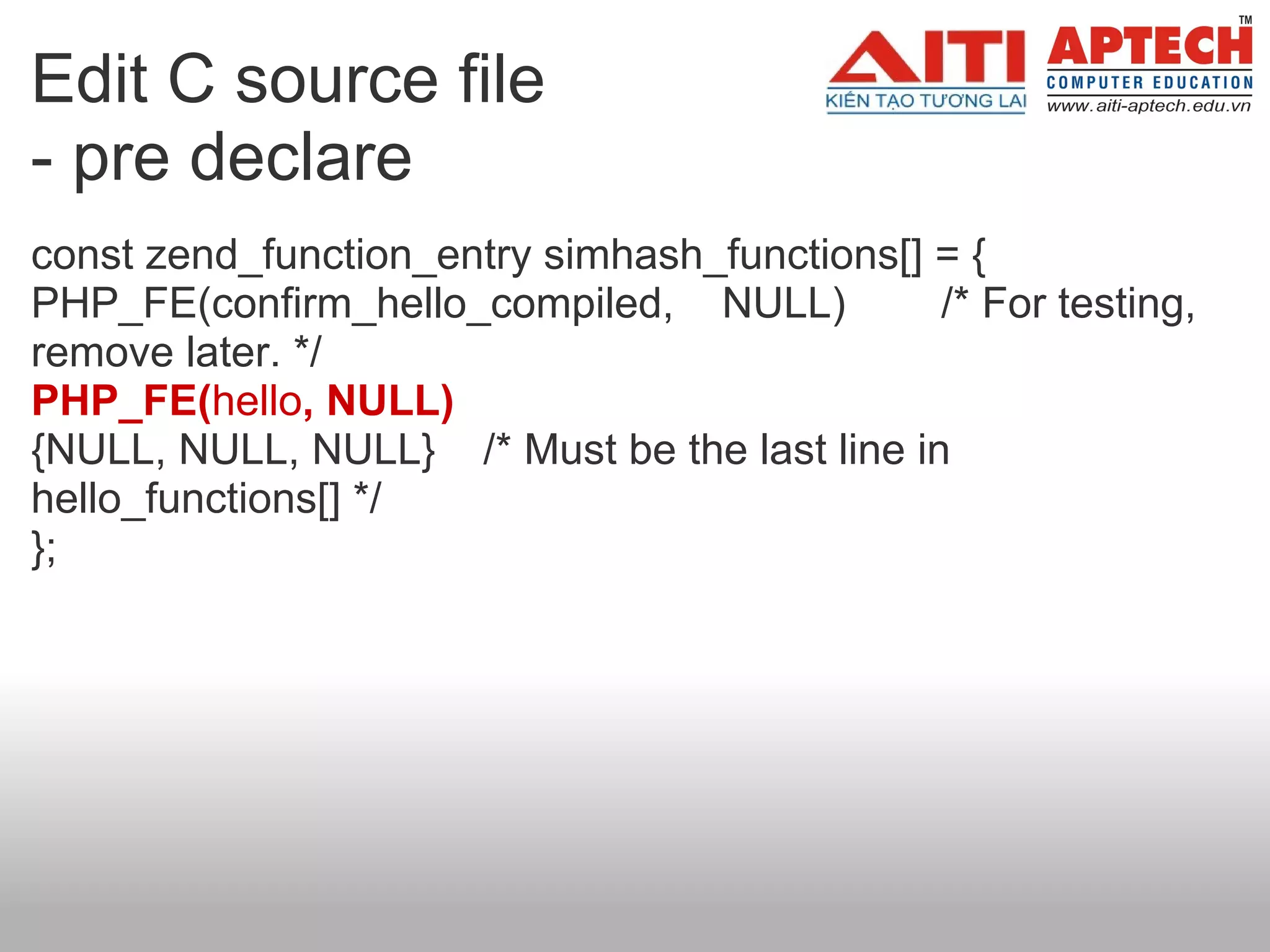 Edit C source file
- pre declare
const zend_function_entry simhash_functions[] = {
PHP_FE(confirm_hello_compiled, NULL)          /* For testing,
remove later. */
PHP_FE(hello, NULL)
{NULL, NULL, NULL} /* Must be the last line in
hello_functions[] */
};
 