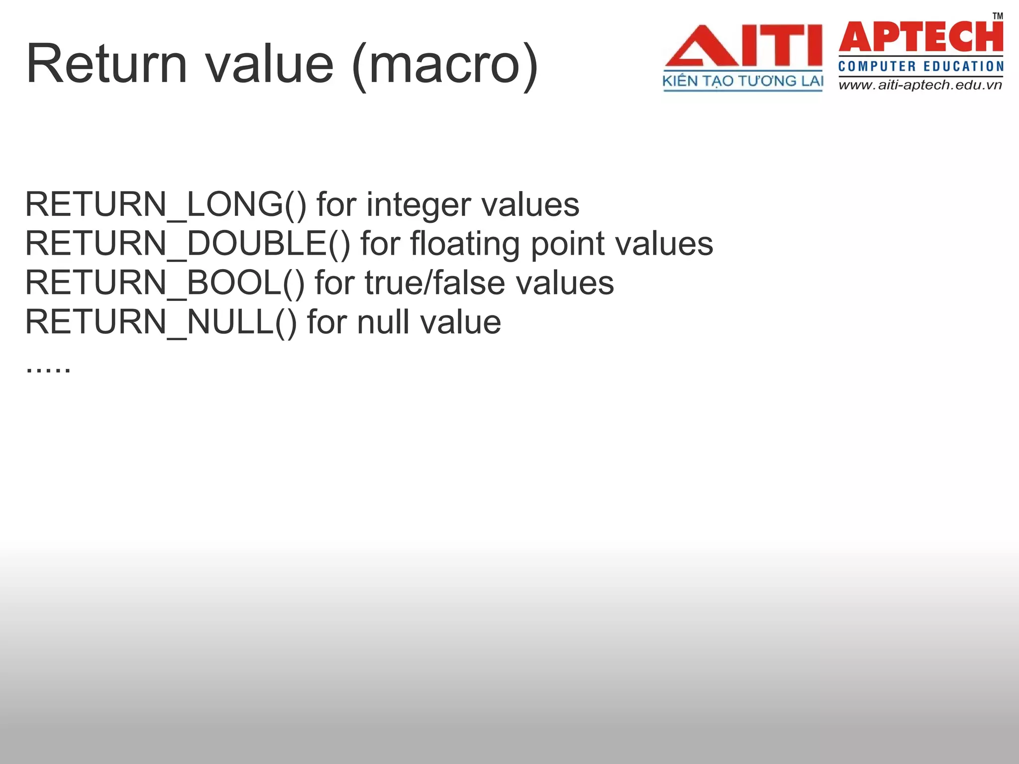 Return value (macro)

RETURN_LONG() for integer values
RETURN_DOUBLE() for floating point values
RETURN_BOOL() for true/false values
RETURN_NULL() for null value
.....
 
