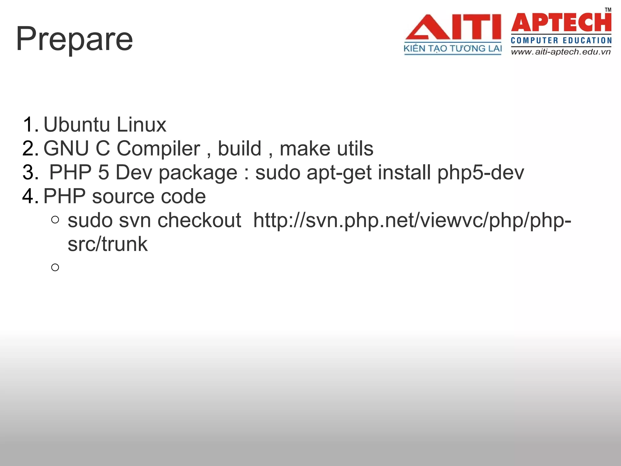 Prepare

1. Ubuntu Linux
2. GNU C Compiler , build , make utils
3. PHP 5 Dev package : sudo apt-get install php5-dev
4. PHP source code
    o sudo svn checkout http://svn.php.net/viewvc/php/php-
      src/trunk
  o
 