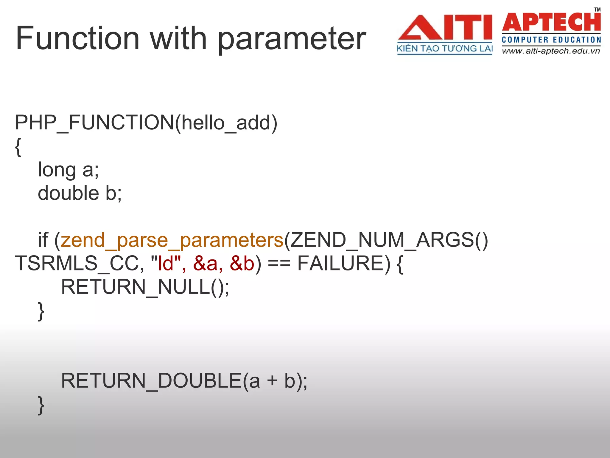 Function with parameter PHP_FUNCTION(hello_add) {     long a;     double b;       if ( zend_parse_parameters (ZEND_NUM_ARGS() TSRMLS_CC, " ld", &a, &b ) == FAILURE) {         RETURN_NULL();     }              RETURN_DOUBLE(a + b);     }  