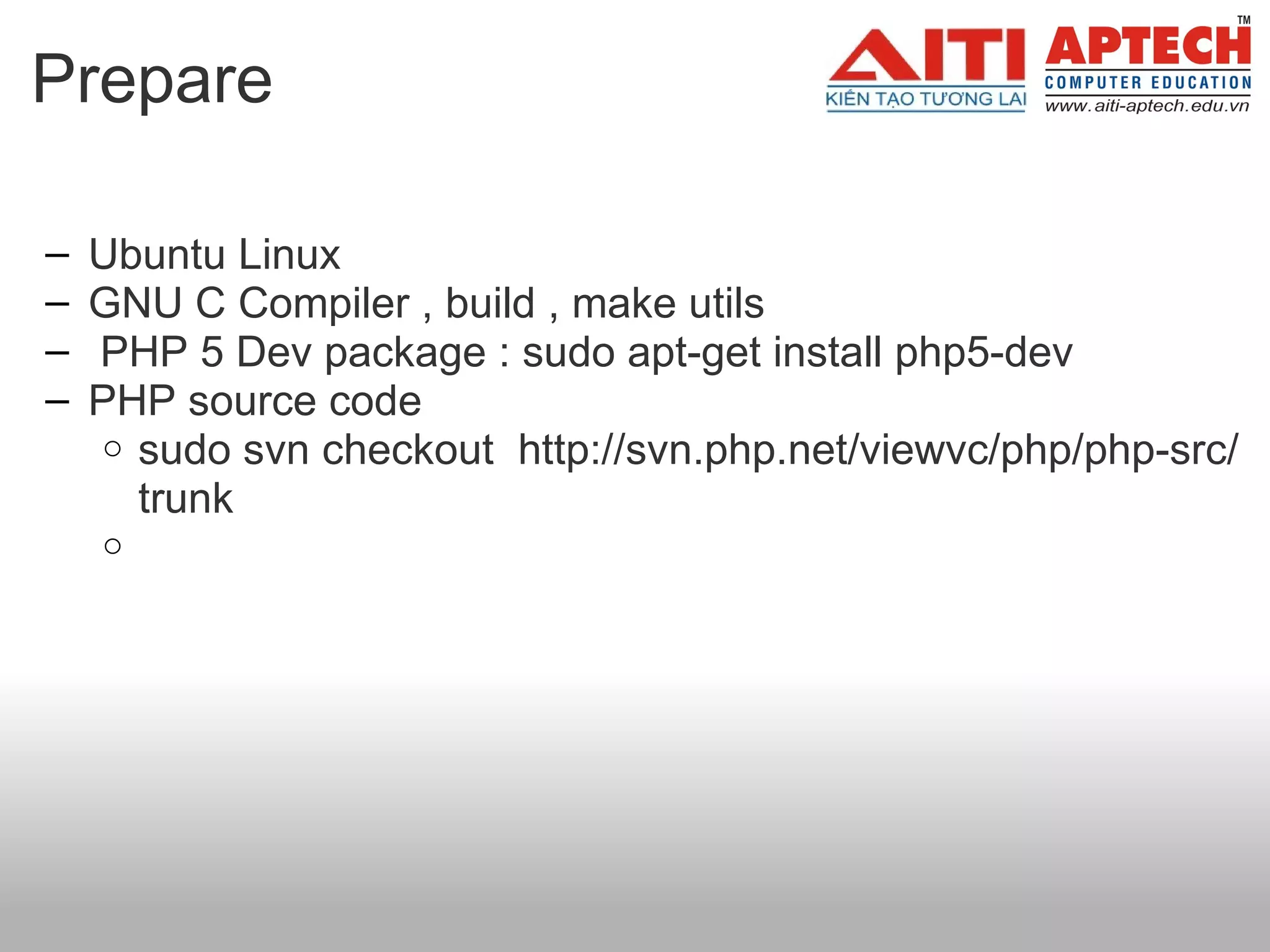 Prepare  Ubuntu Linux  GNU C Compiler , build , make utils     PHP 5 Dev package : sudo apt-get install php5-dev PHP source code  sudo svn checkout  http://svn.php.net/viewvc/php/php-src/trunk   