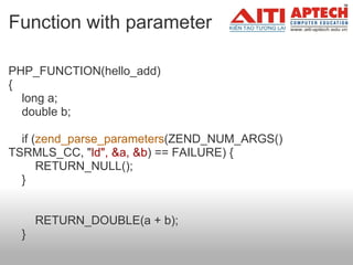 Function with parameter PHP_FUNCTION(hello_add) {     long a;     double b;       if ( zend_parse_parameters (ZEND_NUM_ARGS() TSRMLS_CC, " ld", &a, &b ) == FAILURE) {         RETURN_NULL();     }              RETURN_DOUBLE(a + b);     }  