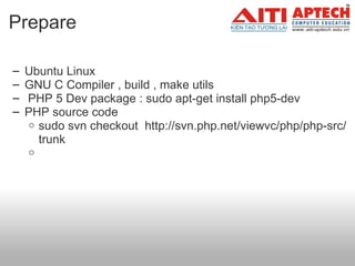 Prepare  Ubuntu Linux  GNU C Compiler , build , make utils     PHP 5 Dev package : sudo apt-get install php5-dev PHP source code  sudo svn checkout  http://svn.php.net/viewvc/php/php-src/trunk   