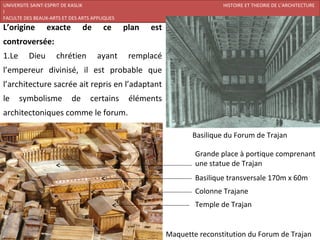 UNIVERSITE SAINT-ESPRIT DE KASLIK                                           HISTOIRE ET THEORIE DE L’ARCHITECTURE
I
FACULTE DES BEAUX-ARTS ET DES ARTS APPLIQUES                                 200920/07/ARCHITECTURE CHRETIENNE
L’origine        exacte         de     ce      plan   est
controversée:
1.Le      Dieu       chrétien        ayant      remplacé
l’empereur divinisé, il est probable que
l’architecture sacrée ait repris en l’adaptant
le     symbolisme          de     certains      éléments
architectoniques comme le forum.

                                                                   Basilique du Forum de Trajan

                                                                    Grande place à portique comprenant
                                                                    une statue de Trajan
                                                                    Basilique transversale 170m x 60m
                                                                    Colonne Trajane
                                                                    Temple de Trajan


                                                            Maquette reconstitution du Forum de Trajan
 