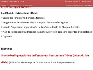 UNIVERSITE SAINT-ESPRIT DE KASLIK                                    HISTOIRE ET THEORIE DE L’ARCHITECTURE
I
FACULTE DES BEAUX-ARTS ET DES ARTS APPLIQUES                          200920/07/ARCHITECTURE CHRETIENNE




Au début du christianisme officiel:
oUsage des fondations d’anciens temples.
oUsage même de colonnes disparates pour les nouvelles églises.
oLoin de l’expression sophistiquée de la période finale de l’Empire Romain.
oPlan de la basilique traditionnelle à nef couverte en bois sans accorder d’importance
à l’apparat.



Exemple:

Grande basilique palatine de l’empereur Constantin à Trèves (début du IVe

siècle) (édifice civil à la base qui ne fût consacré qu’à une époque ultérieure)
 