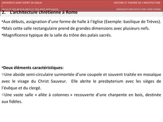 UNIVERSITE SAINT-ESPRIT DE KASLIK                            HISTOIRE ET THEORIE DE L’ARCHITECTURE
I
FACULTE DES BEAUX-ARTS ET DES ARTS APPLIQUES                   200920/07/ARCHITECTURE CHRETIENNE



•Aux débuts, assignation d’une forme de halle à l’église (Exemple: basilique de Trèves).
•Mais cette salle rectangulaire prend de grandes dimensions avec plusieurs nefs.
•Magnificence typique de la salle du trône des palais sacrés.




•Deux éléments caractéristiques:
oUne abside semi-circulaire surmontée d’une coupole et souvent traitée en mosaïque
avec le visage du Christ Sauveur. Elle abrite le presbyterium avec les sièges de
l’évêque et du clergé.
oUne vaste salle « allée à colonnes » recouverte d’une charpente en bois, destinée
aux fidèles.
 