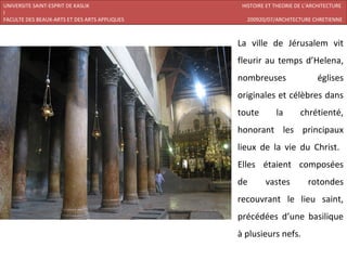 UNIVERSITE SAINT-ESPRIT DE KASLIK               HISTOIRE ET THEORIE DE L’ARCHITECTURE
I
FACULTE DES BEAUX-ARTS ET DES ARTS APPLIQUES     200920/07/ARCHITECTURE CHRETIENNE



                                               La ville de Jérusalem vit
                                               fleurir au temps d’Helena,
                                               nombreuses                   églises
                                               originales et célèbres dans
                                               toute        la       chrétienté,
                                               honorant les principaux
                                               lieux de la vie du Christ.
                                               Elles étaient composées
                                               de       vastes          rotondes
                                               recouvrant le lieu saint,
                                               précédées d’une basilique
                                               à plusieurs nefs.
 