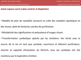 UNIVERSITE SAINT-ESPRIT DE KASLIK                        HISTOIRE ET THEORIE DE L’ARCHITECTURE
I
FACULTE DES BEAUX-ARTS ET DES ARTS APPLIQUES               200920/07/ARCHITECTURE CHRETIENNE


Autre espace sacré à plan central: le Baptistère



oModèle du plan du nymphée consacré au culte des nymphes aquatiques et

des muses, doté de fontaines sacrées de purification.

oMultiplicité des significations et polyvalence d’usages rituels.

oTransformation symbolique opérée par les chrétiens: lien étroit avec la

source de la vie en tant que symbole, nourriture et élément purificateur,

charme et capacité d’évocation du féminin, tous ses symboles ont été

maintenu par le baptistère chrétien.
 