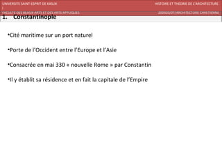 UNIVERSITE SAINT-ESPRIT DE KASLIK                                  HISTOIRE ET THEORIE DE L’ARCHITECTURE
I
FACULTE DES BEAUX-ARTS ET DES ARTS APPLIQUES                        200920/07/ARCHITECTURE CHRETIENNE




   •Cité maritime sur un port naturel

   •Porte de l’Occident entre l’Europe et l’Asie

   •Consacrée en mai 330 « nouvelle Rome » par Constantin

   •Il y établit sa résidence et en fait la capitale de l’Empire
 