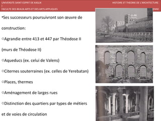 UNIVERSITE SAINT-ESPRIT DE KASLIK                  HISTOIRE ET THEORIE DE L’ARCHITECTURE
I
FACULTE DES BEAUX-ARTS ET DES ARTS APPLIQUES        200920/07/ARCHITECTURE CHRETIENNE


•Ses successeurs poursuivront son œuvre de

construction:

oAgrandie entre 413 et 447 par Théodose II

(murs de Théodose II)

oAqueducs (ex. celui de Valens)

oCiternes souterraines (ex. celles de Yerebatan)

oPlaces, thermes

oAménagement de larges rues

oDistinction des quartiers par types de métiers

et de voies de circulation
 