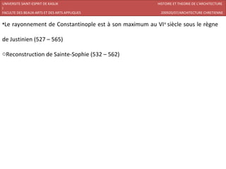 UNIVERSITE SAINT-ESPRIT DE KASLIK                        HISTOIRE ET THEORIE DE L’ARCHITECTURE
I
FACULTE DES BEAUX-ARTS ET DES ARTS APPLIQUES              200920/07/ARCHITECTURE CHRETIENNE


•Le rayonnement de Constantinople est à son maximum au VI e siècle sous le règne

de Justinien (527 – 565)

oReconstruction de Sainte-Sophie (532 – 562)
 