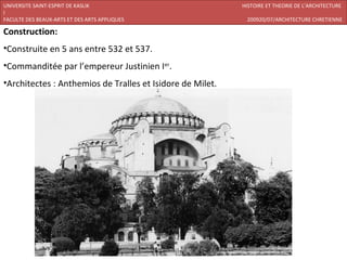 UNIVERSITE SAINT-ESPRIT DE KASLIK                          HISTOIRE ET THEORIE DE L’ARCHITECTURE
I
FACULTE DES BEAUX-ARTS ET DES ARTS APPLIQUES                200920/07/ARCHITECTURE CHRETIENNE

Construction:
•Construite en 5 ans entre 532 et 537.
•Commanditée par l’empereur Justinien Ier.
•Architectes : Anthemios de Tralles et Isidore de Milet.
 