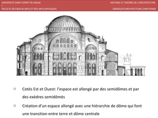 UNIVERSITE SAINT-ESPRIT DE KASLIK                               HISTOIRE ET THEORIE DE L’ARCHITECTURE
I
FACULTE DES BEAUX-ARTS ET DES ARTS APPLIQUES                      200920/07/ARCHITECTURE CHRETIENNE




         o      Cotés Est et Ouest: l’espace est allongé par des semidômes et par
                des exèdres semidômés
         o      Création d’un espace allongé avec une hiérarchie de dôme qui font
                une transition entre terre et dôme centrale
 